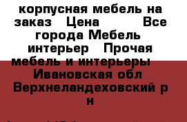 корпусная мебель на заказ › Цена ­ 100 - Все города Мебель, интерьер » Прочая мебель и интерьеры   . Ивановская обл.,Верхнеландеховский р-н